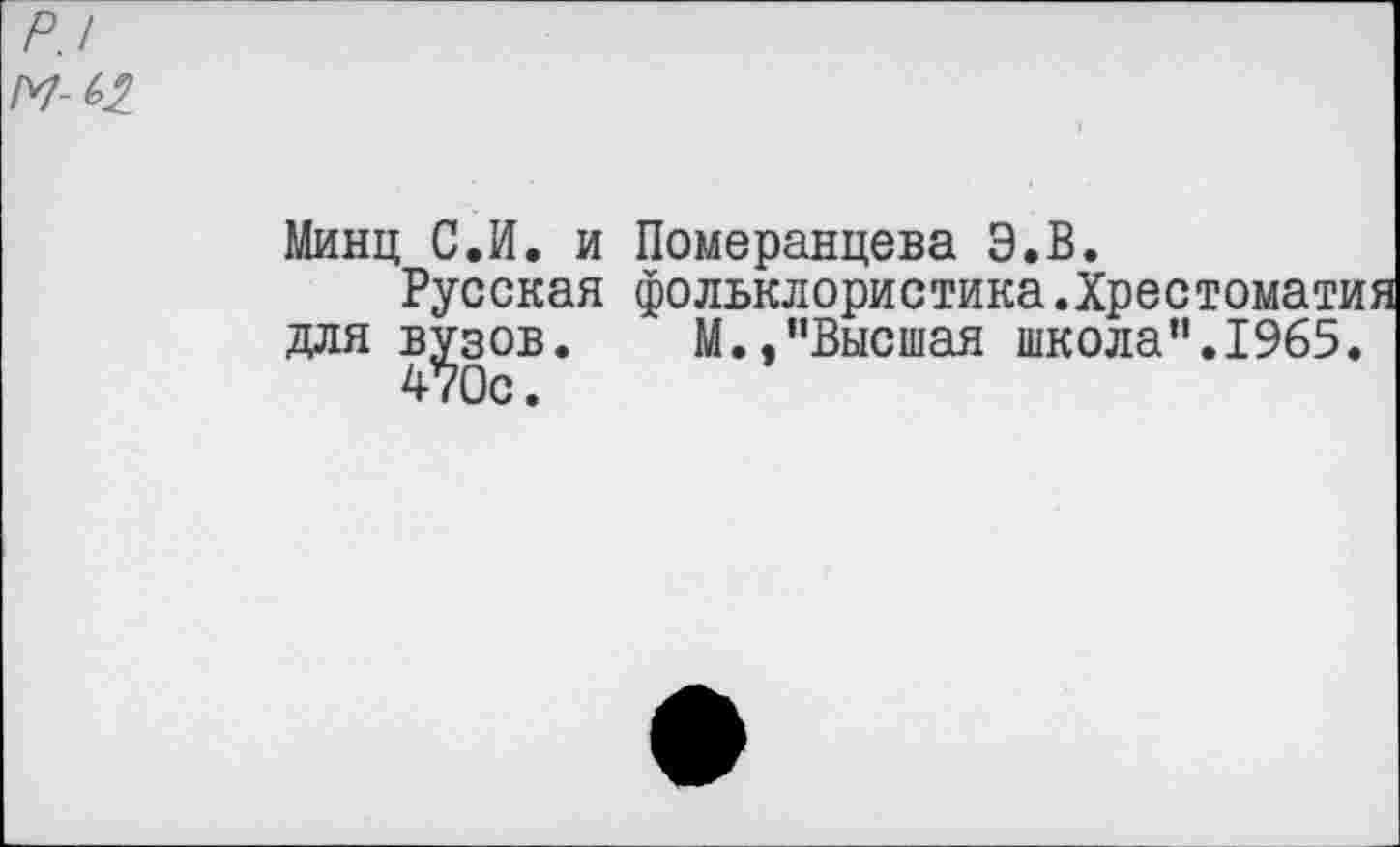 ﻿р.1 м-(>2
Минц С.И. и Померанцева Э.В.
Русская фольклористика .Хрестомат) для вузов. М..’'Высшая школа”.1965